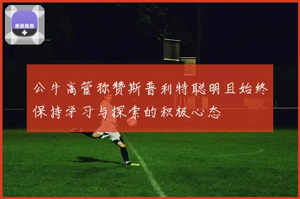 公牛高管称赞斯普利特聪明且始终保持学习与探索的积极心态