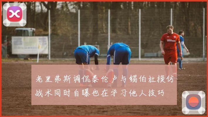 老里弗斯调侃泰伦卢与锡伯杜模仿战术同时自曝也在学习他人技巧