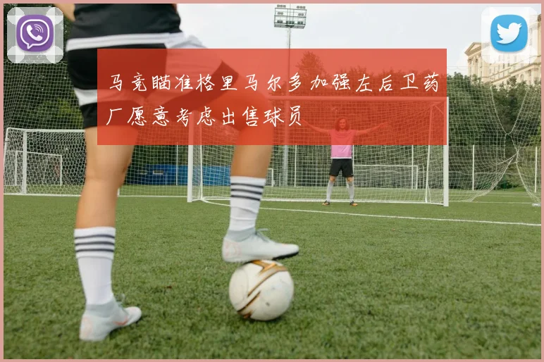 马竞瞄准格里马尔多加强左后卫药厂愿意考虑出售球员