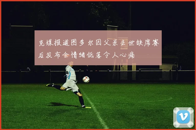 克媒报道图多尔因父亲去世缺席赛后发布会情绪低落令人心痛