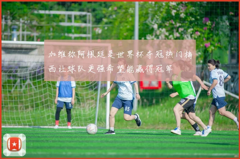 加维称阿根廷是世界杯夺冠热门梅西让球队更强希望能赢得冠军