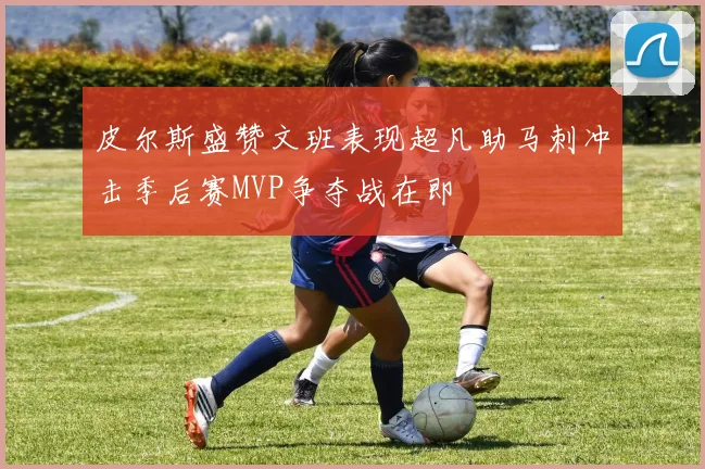 皮尔斯盛赞文班表现超凡助马刺冲击季后赛MVP争夺战在即