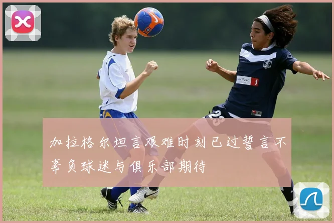 加拉格尔坦言艰难时刻已过誓言不辜负球迷与俱乐部期待