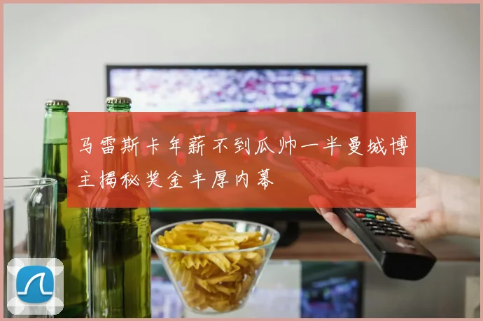 马雷斯卡年薪不到瓜帅一半曼城博主揭秘奖金丰厚内幕