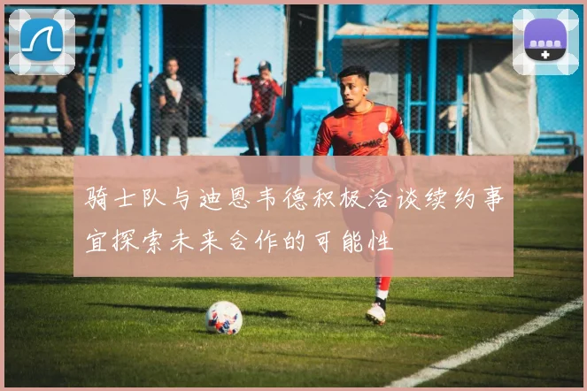 骑士队与迪恩韦德积极洽谈续约事宜探索未来合作的可能性