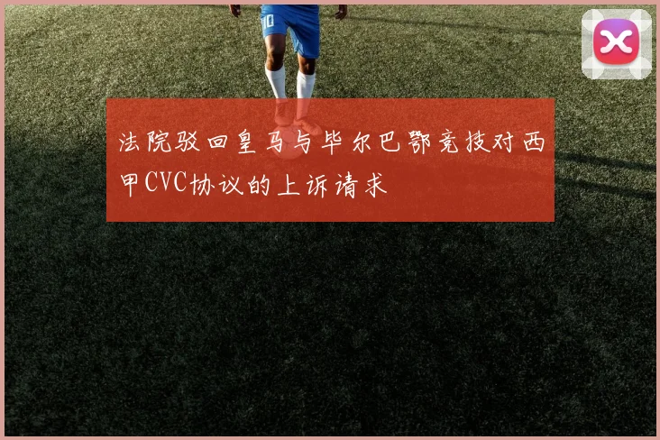 法院驳回皇马与毕尔巴鄂竞技对西甲CVC协议的上诉请求