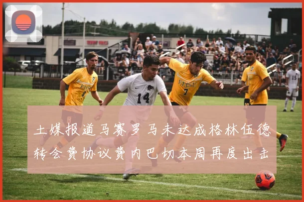 土媒报道马赛罗马未达成格林伍德转会费协议费内巴切本周再度出击