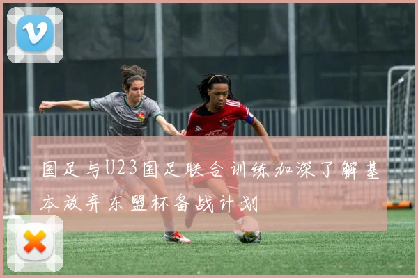 国足与U23国足联合训练加深了解基本放弃东盟杯备战计划