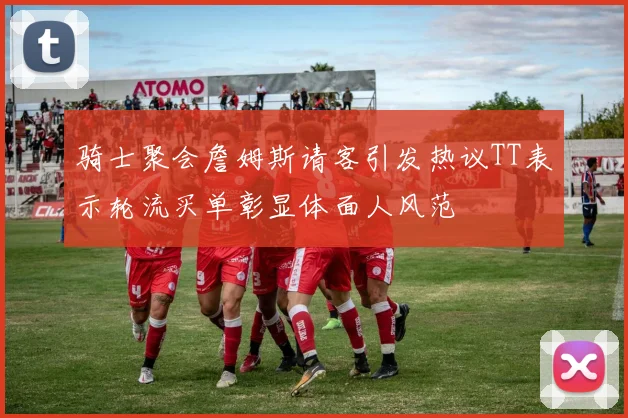 骑士聚会詹姆斯请客引发热议TT表示轮流买单彰显体面人风范