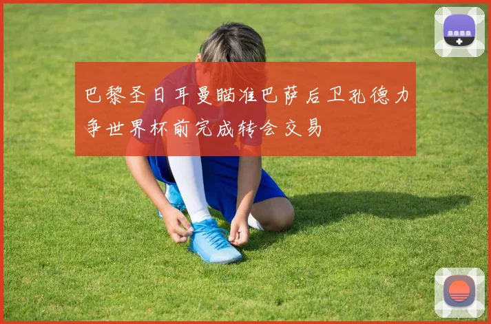 巴黎圣日耳曼瞄准巴萨后卫孔德力争世界杯前完成转会交易