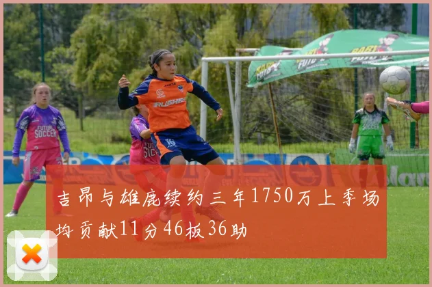 吉昂与雄鹿续约三年1750万上季场均贡献11分46板36助