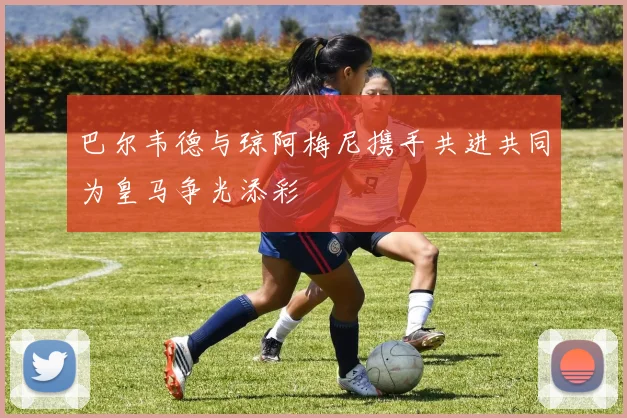 巴尔韦德与琼阿梅尼携手共进共同为皇马争光添彩
