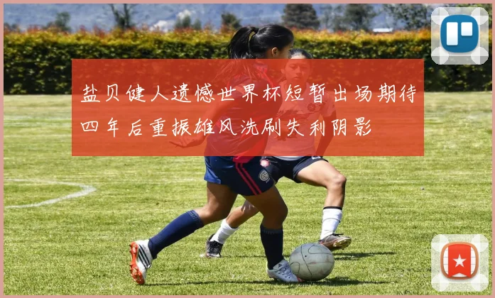 盐贝健人遗憾世界杯短暂出场期待四年后重振雄风洗刷失利阴影