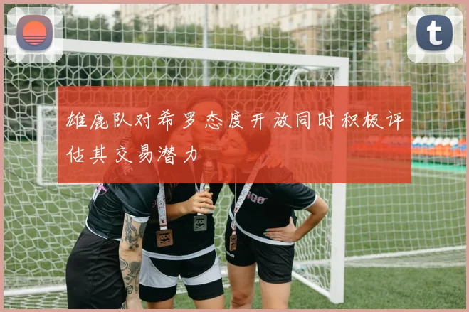 雄鹿队对希罗态度开放同时积极评估其交易潜力