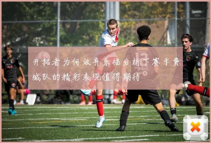 开拓者为何放弃乐福分析下赛季费城队的精彩表现值得期待