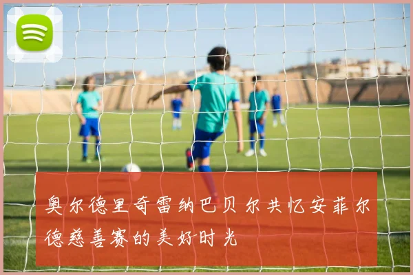 奥尔德里奇雷纳巴贝尔共忆安菲尔德慈善赛的美好时光