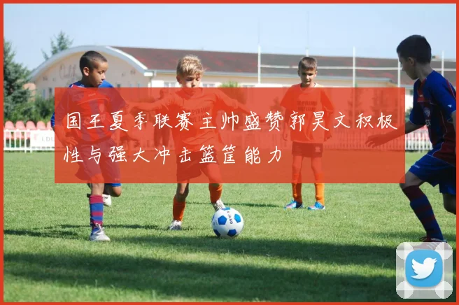 国王夏季联赛主帅盛赞郭昊文积极性与强大冲击篮筐能力