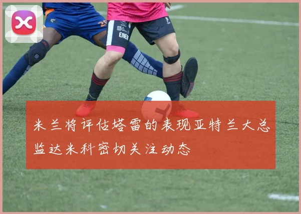 米兰将评估塔雷的表现亚特兰大总监达米科密切关注动态