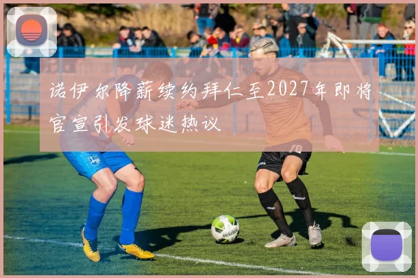 诺伊尔降薪续约拜仁至2027年即将官宣引发球迷热议