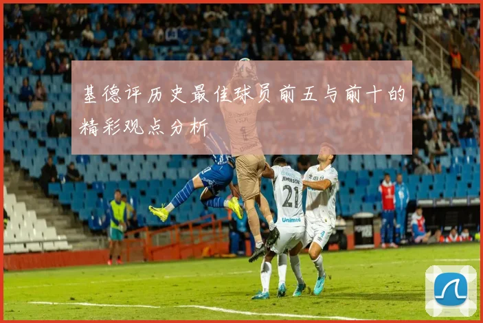 基德评历史最佳球员前五与前十的精彩观点分析