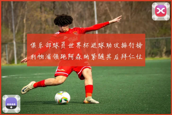 俱乐部球员世界杯进球助攻排行榜利物浦领跑阿森纳紧随其后拜仁位列第三