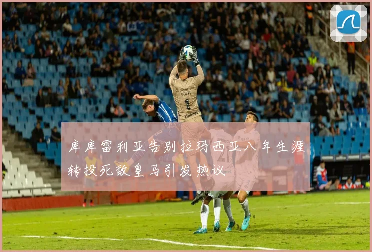 库库雷利亚告别拉玛西亚八年生涯转投死敌皇马引发热议