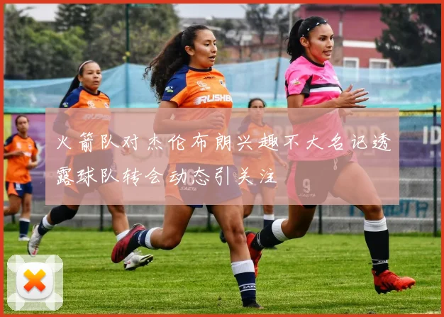 火箭队对杰伦布朗兴趣不大名记透露球队转会动态引关注
