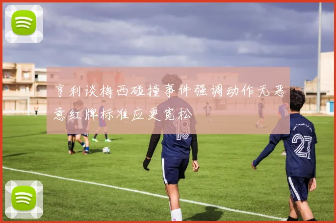 亨利谈梅西碰撞事件强调动作无恶意红牌标准应更宽松