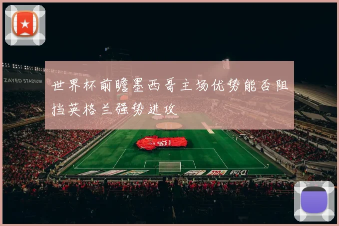 世界杯前瞻墨西哥主场优势能否阻挡英格兰强势进攻